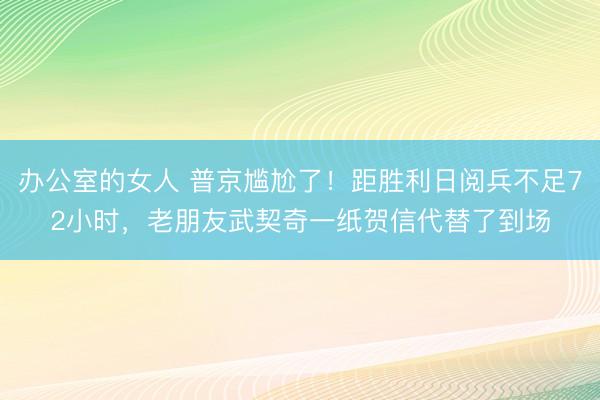 办公室的女人 普京尴尬了！距胜利日阅兵不足72小时，老朋友武契奇一纸贺信代替了到场