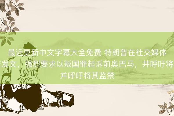最近更新中文字幕大全免费 特朗普在社交媒体上频繁发文,强烈要求以叛国罪起诉前奥巴马,并呼吁将其监禁