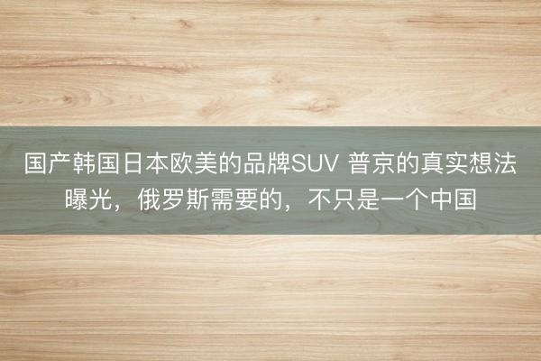 国产韩国日本欧美的品牌SUV 普京的真实想法曝光,俄罗斯需要的,不只是一个中国