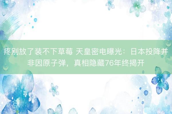 疼别放了装不下草莓 天皇密电曝光：日本投降并非因原子弹，真相隐藏76年终揭开
