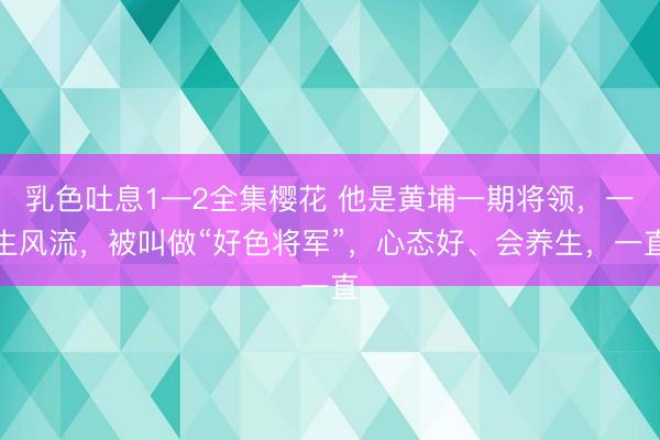 乳色吐息1—2全集樱花 他是黄埔一期将领，一生风流，被叫做“好色将军”，心态好、会养生，一直