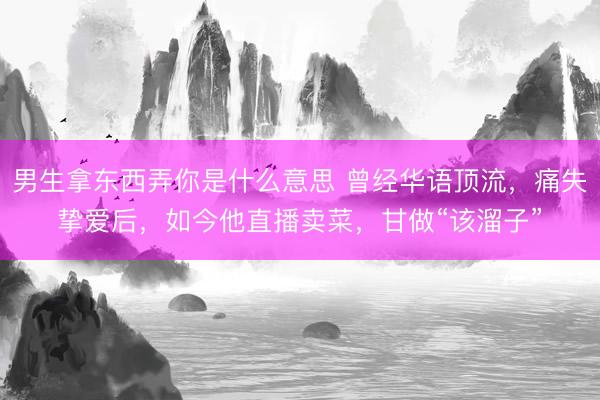 男生拿东西弄你是什么意思 曾经华语顶流，痛失挚爱后，如今他直播卖菜，甘做“该溜子”
