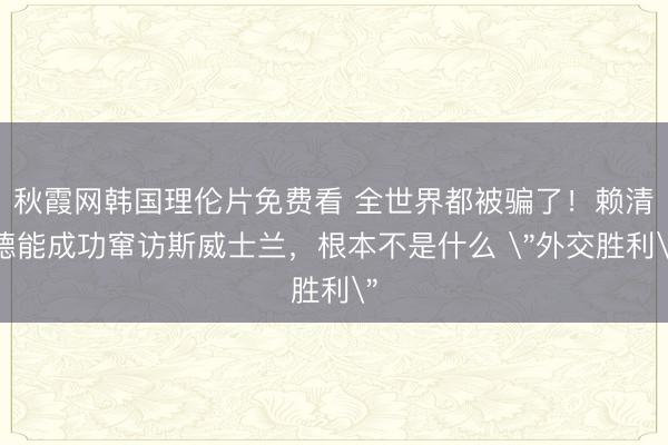 秋霞网韩国理伦片免费看 全世界都被骗了！赖清德能成功窜访斯威士兰，根本不是什么 