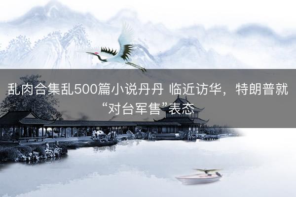 乱肉合集乱500篇小说丹丹 临近访华，特朗普就“对台军售”表态