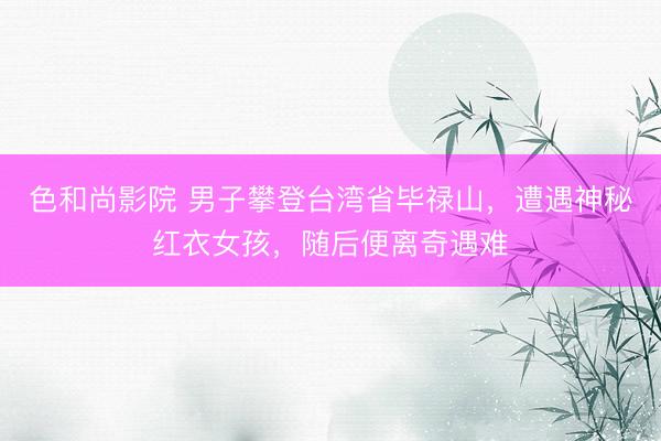 色和尚影院 男子攀登台湾省毕禄山，遭遇神秘红衣女孩，随后便离奇遇难