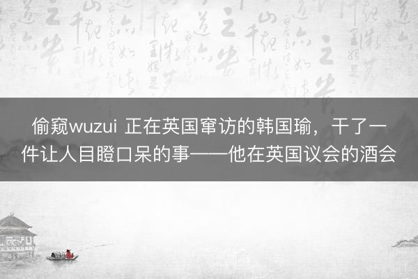 偷窥wuzui 正在英国窜访的韩国瑜，干了一件让人目瞪口呆的事——他在英国议会的酒会
