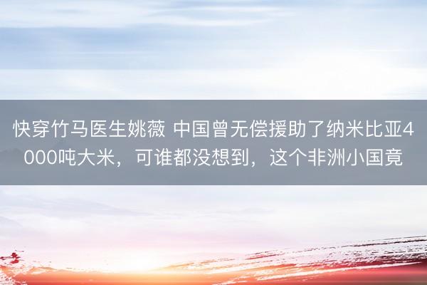 快穿竹马医生姚薇 中国曾无偿援助了纳米比亚4000吨大米,可谁都没想到,这个非洲小国竟