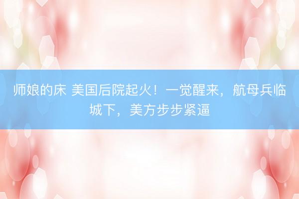师娘的床 美国后院起火！一觉醒来，航母兵临城下，美方步步紧逼