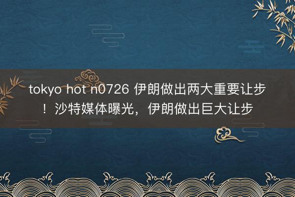 tokyo hot n0726 伊朗做出两大重要让步！沙特媒体曝光，伊朗做出巨大让步