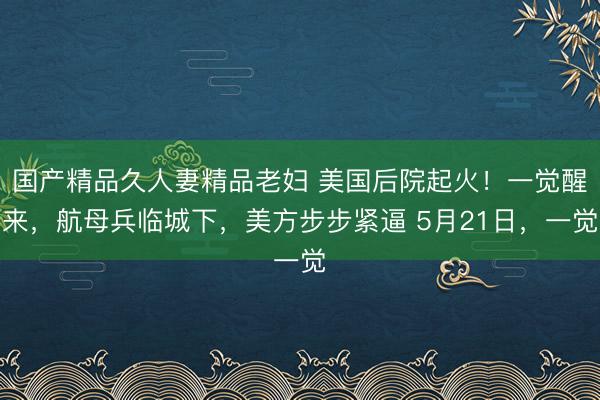 国产精品久人妻精品老妇 美国后院起火！一觉醒来，航母兵临城下，美方步步紧逼 5月21日，一觉