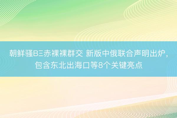 朝鲜骚BΞ赤裸裸群交 新版中俄联合声明出炉，包含东北出海口等8个关键亮点