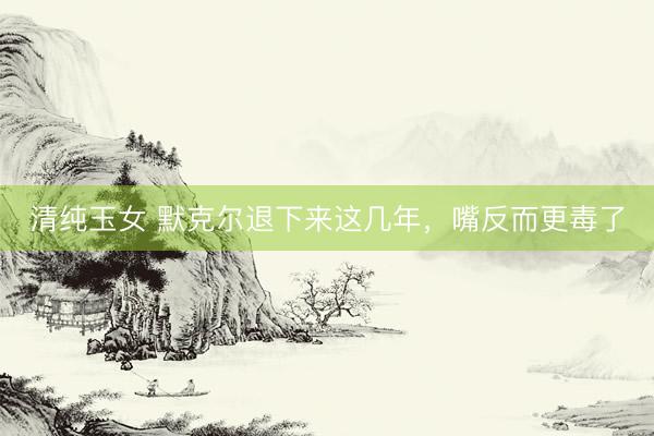 清纯玉女 默克尔退下来这几年,嘴反而更毒了