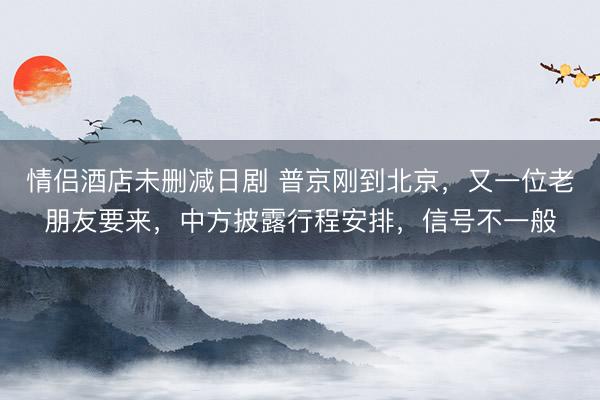 情侣酒店未删减日剧 普京刚到北京，又一位老朋友要来，中方披露行程安排，信号不一般