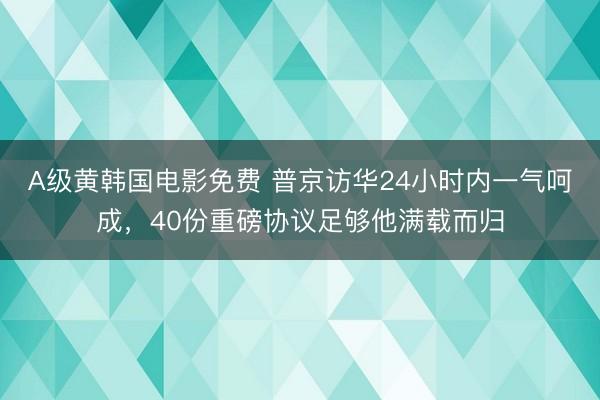 A级黄韩国电影免费 普京访华24小时内一气呵成，40份重磅协议足够他满载而归