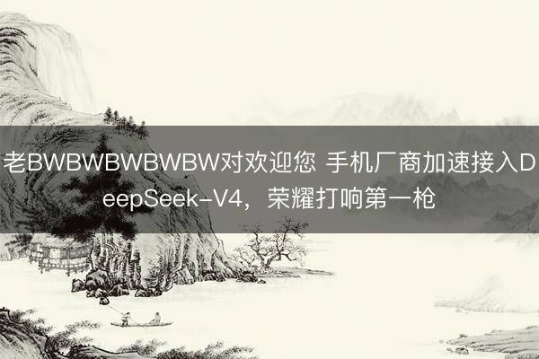 老BWBWBWBWBW对欢迎您 手机厂商加速接入DeepSeek-V4，荣耀打响第一枪