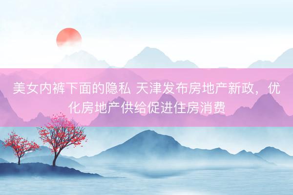 美女内裤下面的隐私 天津发布房地产新政，优化房地产供给促进住房消费