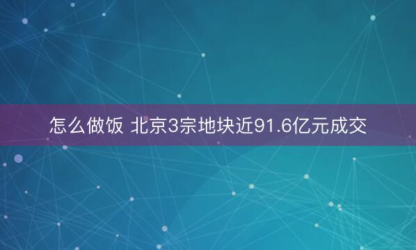 怎么做饭 北京3宗地块近91.6亿元成交