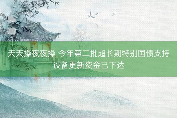 天天操夜夜操 今年第二批超长期特别国债支持设备更新资金已下达
