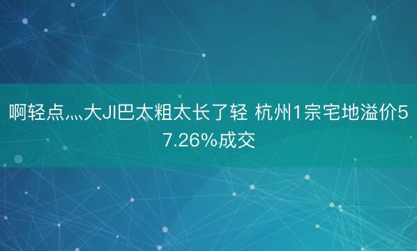 啊轻点灬大JI巴太粗太长了轻 杭州1宗宅地溢价57.26%成交