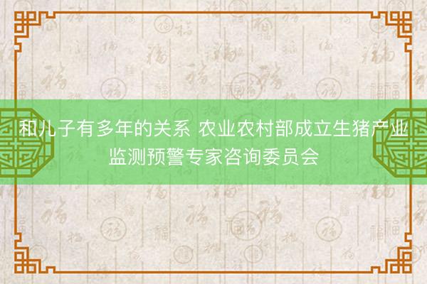 和儿子有多年的关系 农业农村部成立生猪产业监测预警专家咨询委员会