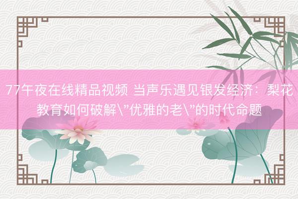 77午夜在线精品视频 当声乐遇见银发经济：梨花教育如何破解