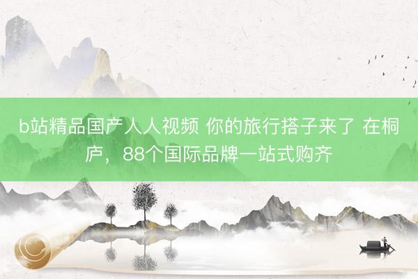b站精品国产人人视频 你的旅行搭子来了 在桐庐，88个国际品牌一站式购齐