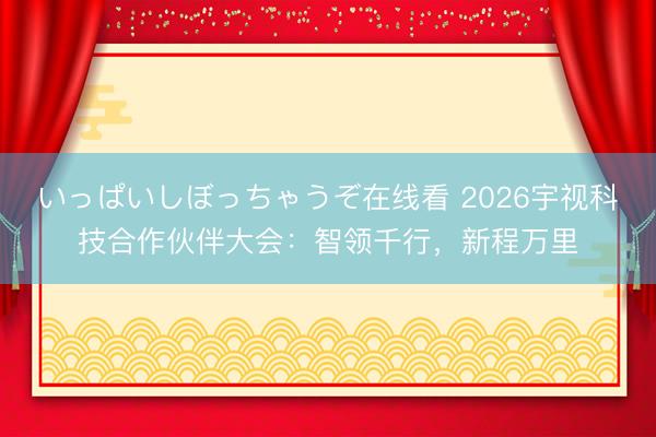 いっぱいしぼっちゃうぞ在线看 2026宇视科技合作伙伴大会：智领千行，新程万里
