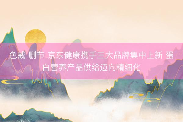 色戒 删节 京东健康携手三大品牌集中上新 蛋白营养产品供给迈向精细化