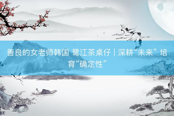 善良的女老师韩国 鹭江茶桌仔 | 深耕“未来” 培育“确定性”
