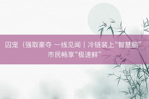 囚宠（强取豪夺 一线见闻｜冷链装上“智慧脑” 市民畅享“极速鲜”