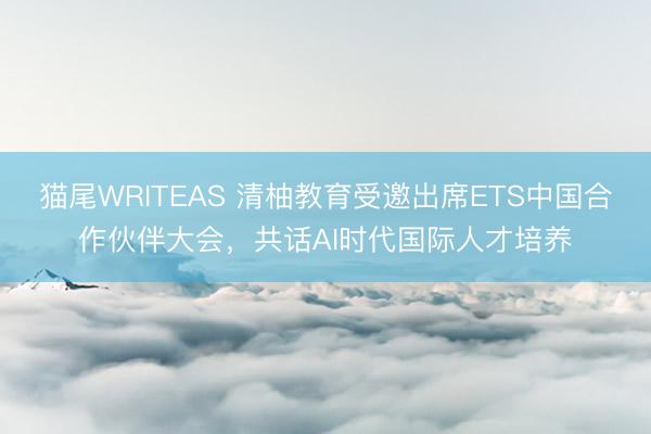 猫尾WRITEAS 清柚教育受邀出席ETS中国合作伙伴大会，共话AI时代国际人才培养