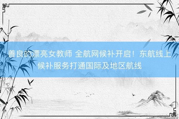 善良的漂亮女教师 全航网候补开启！东航线上候补服务打通国际及地区航线