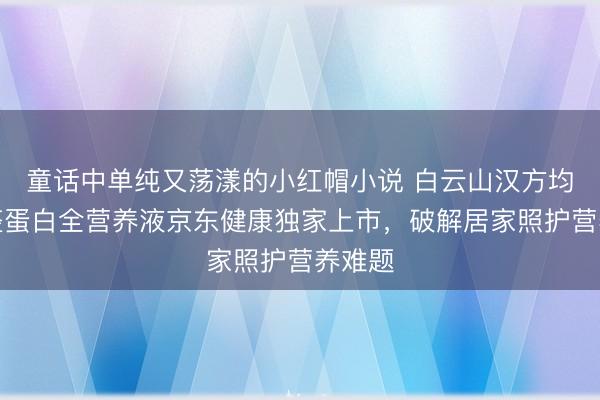 童话中单纯又荡漾的小红帽小说 白云山汉方均适能整蛋白全营养液京东健康独家上市，破解居家照护营养难题