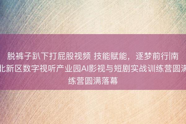 脱裤子趴下打屁股视频 技能赋能，逐梦前行|南京江北新区数字视听产业园AI影视与短剧实战训练营圆满落幕