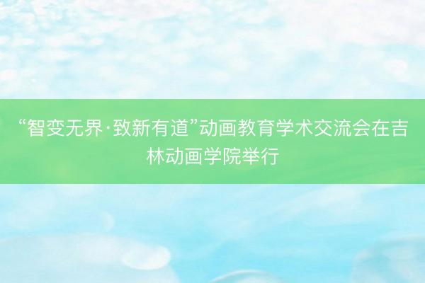 “智变无界·致新有道”动画教育学术交流会在吉林动画学院举行