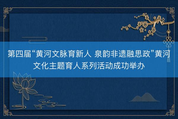 第四届“黄河文脉育新人 泉韵非遗融思政”黄河文化主题育人系列活动成功举办