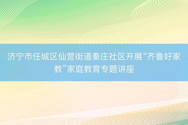 济宁市任城区仙营街道秦庄社区开展“齐鲁好家教”家庭教育专题讲座