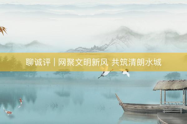 聊诚评 | 网聚文明新风 共筑清朗水城