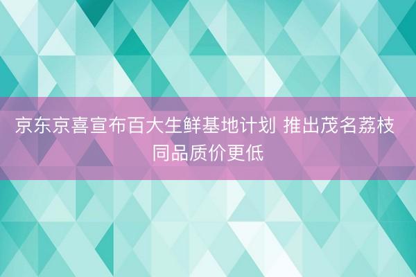 京东京喜宣布百大生鲜基地计划 推出茂名荔枝 同品质价更低