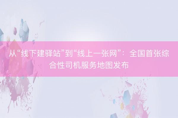 从“线下建驿站”到“线上一张网”：全国首张综合性司机服务地图发布