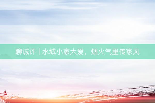 聊诚评 | 水城小家大爱，烟火气里传家风