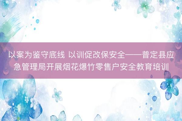 以案为鉴守底线 以训促改保安全——普定县应急管理局开展烟花爆竹零售户安全教育培训