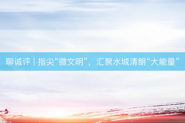 聊诚评 | 指尖“微文明”，汇聚水城清朗“大能量”