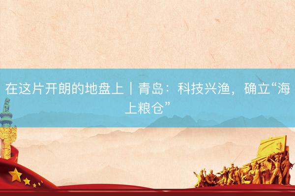 在这片开朗的地盘上｜青岛：科技兴渔，确立“海上粮仓”