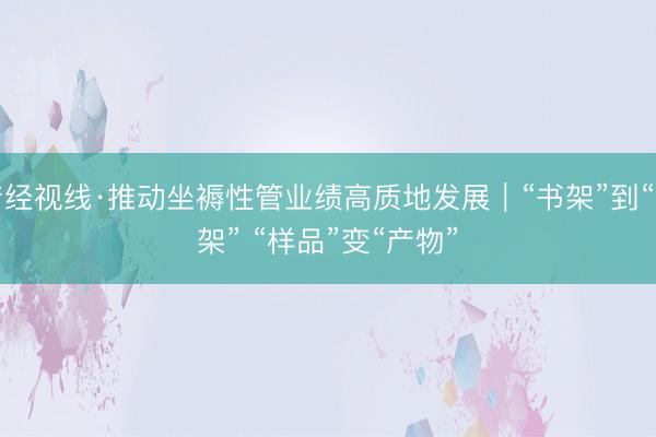 产经视线·推动坐褥性管业绩高质地发展｜“书架”到“货架” “样品”变“产物”