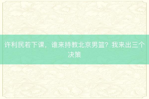许利民若下课，谁来持教北京男篮？我来出三个决策