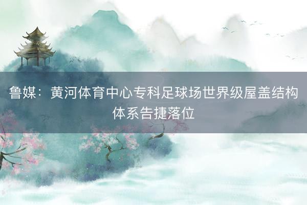 鲁媒:黄河体育中心专科足球场世界级屋盖结构体系告捷落位
