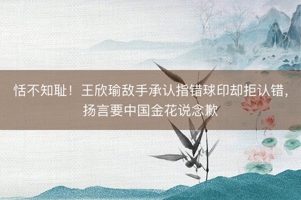 恬不知耻！王欣瑜敌手承认指错球印却拒认错，扬言要中国金花说念歉