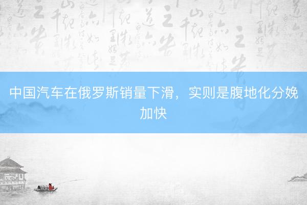 中国汽车在俄罗斯销量下滑，实则是腹地化分娩加快