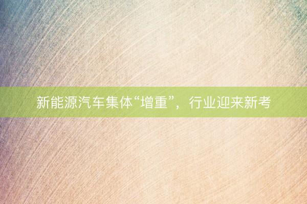 新能源汽车集体“增重”，行业迎来新考